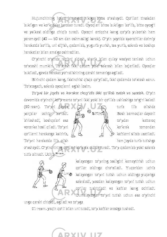 Hujumchining holati himoyachinikiga biroz o‘xshaydi. Qo‘llari tirsakdan bukilgan va ko‘krakka barobar turadi. Oyoqlari biroz bukilgan bo‘lib, bitta oyog‘i va yelkasi oldinga chiqib turadi. Oyoqni ortiqcha keng qo‘yib yuborish ham yaramaydi (40 — 50 sm dan oshmasligi kerak). O‘yin paytida sportchilar doimiy harakatda bo‘lib, uni siljish, qadamlab, yugurib yurish, tez yurib, sakrab va boshqa harakatlar bilan amalga oshiradilar. O‘yinchi o‘yinda raqibni aldash, sherik bilan qulay vaziyat tanlash uchun to‘xtashi mumkin. To‘xtash ikki qadam yoki sakrash bilan bajariladi. Oyoqlar bukiladi, gavda harakat yo‘nalishining qarshi tomoniga egiladi. Birinchi qadam keng, ikkinchisi qisqa qo‘yiladi, ikki qadamda to‘xtash zarur. To‘xtagach, sakrab oyoqlarni egish lozim. To‘pni bir joyda va harakat chog‘ida ikki qo‘llab tutish va uzatish. O‘yin davomida o‘yinchi ko‘p marta to‘pni ikki yoki bir qo‘llab ushlashiga to‘g‘ri keladi (90-rasm). To‘pni joyda turib ilib olishda panjalar ochiq bo‘ladi. Bosh barmoqlar deyarli birlashadi, boshqalari esa to‘pdan kattaroq voronka hosil qiladi. To‘pni ko‘krak tomondan qo‘llarni harakatga keltirib, kaftlarni siltab uzatiladi. To‘pni harakatda ilib olish ham joyda turib tutishga o‘xshaydi. O‘yinchining qo‘llari ko‘krak oldida turadi. To‘p qadamlab yoki sakrab tutib olinadi. Uchib 90-rasm. kelayotgan to‘pning tezligini kamaytirish uchun qo‘llar oldinga cho‘ziladi. Yuqoridan uchib kelayotgan to‘pni tutish uchun oldinga-yuqoriga sakraladi, pastdan kelayotgan to‘pni tutish uchun qo‘llar tushiriladi va kaftlar keng ochiladi. Dumalayotgan to‘pni tutish uchun esa o‘yinchi unga qarshi chiqadi, egiladi va to‘pga 91-rasm. yaqin qo‘li bilan uni tutadi, to‘p kaftlar orasiga tushadi. 