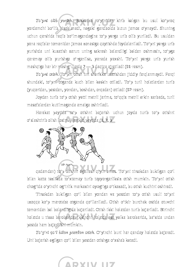 To‘pni olib yurish. Basketbol o‘yinidan kirib kelgan bu usul ko‘proq yordamchi bo‘lib hisoblanadi, negaki gandbolda butun jamoa o‘ynaydi. Shuning uchun qarshida raqib bo‘lmagandagina to‘p yerga urib olib yuriladi. Bu usuldan yana raqiblar tomonidan jamoa zonasiga qaytishda foydalaniladi. To‘pni yerga urib yurishda uni kuzatish zarur: uning sakrash balandligi beldan oshmasin, to‘pga qaramay olib yurishga o‘rganilsa, yanada yaxshi. To‘pni yerga urib yurish mashqiga har bir mashg‘ulotda 2 — 3 daqiqa ajratiladi (91-rasm). To‘pni otish. To‘pni otish uni sherikka uzatishdan jiddiy farqlanmaydi. Farqi shundaki, to‘pni otganda kuch bilan keskin otiladi. To‘p turli holatlardan turib (yuqoridan, pastdan, yondan, boshdan, orqadan) otiladi (92-rasm). Joydan turib to‘p otish yetti metrli jarima, to‘qqiz metrli erkin zarbada, turli masofalardan kutilmaganda amalga oshiriladi. Harakat paytida to‘p otishni bajarish uchun joyda turib to‘p otishni o‘zlashtirib olish lozim. Harakat paytida (1, 2, 3 qadamdan) to‘p otishni egallash qiyin emas. To‘pni tirsakdan bukilgan qo‘l bilan katta tezlikda to‘xtamay turib tayyorgarliksiz otish mumkin. To‘pni otish chog‘ida o‘yinchi og‘irlik markazini oyog‘iga o‘tkazadi, bu otish kuchini oshiradi. Tirsakdan bukilgan qo‘l bilan yondan va pastdan to‘p otish usuli to‘pni uzoqqa ko‘p marotaba otganda qo‘llaniladi. Otish o‘tkir burchak ostida otuvchi tomonidan bel balandligida bajariladi. Otish ikki holatdan turib bajariladi. Birinchi holatda u tizza barobarida, ikkinchi holatda esa yelka barobarida, ba’zida undan pastda ham bajarilishi mumkin. To‘g‘ri qo‘l bilan pastdan otish. O‘yinchi buni har qanday holatda bajaradi. Uni bajarish egilgan qo‘l bilan pastdan otishga o‘xshab ketadi. 92- rasm. 