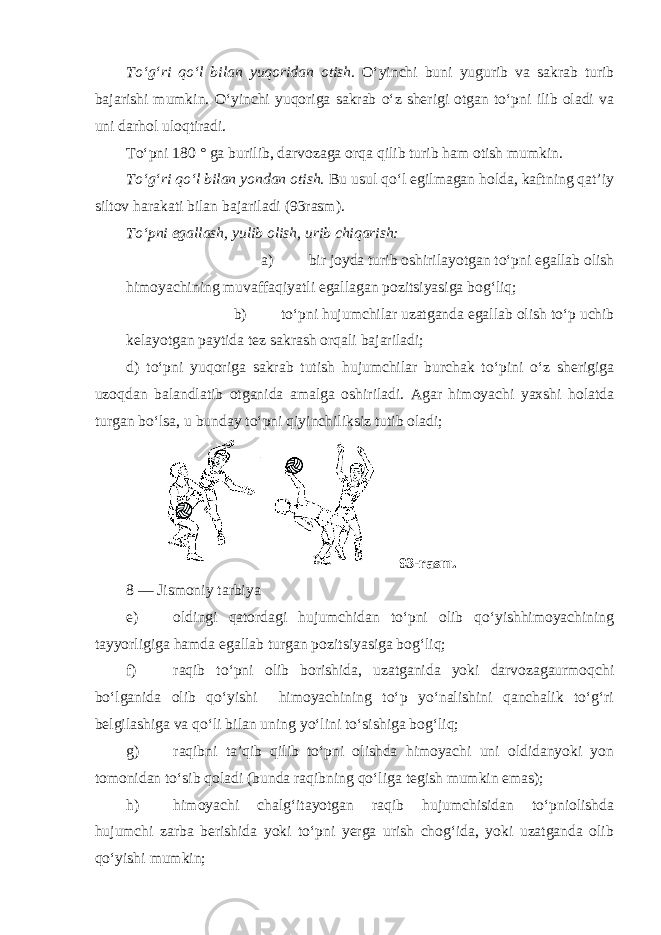 To‘g‘ri qo‘l bilan yuqoridan otish. O‘yinchi buni yugurib va sakrab turib bajarishi mumkin. O‘yinchi yuqoriga sakrab o‘z sherigi otgan to‘pni ilib oladi va uni darhol uloqtiradi. To‘pni 180 ° ga burilib, darvozaga orqa qilib turib ham otish mumkin. To‘g‘ri qo‘l bilan yondan otish. Bu usul qo‘l egilmagan holda, kaftning qat’iy siltov harakati bilan bajariladi (93rasm). To‘pni egallash, yulib olish, urib chiqarish: a) bir joyda turib oshirilayotgan to‘pni egallab olish himoyachining muvaffaqiyatli egallagan pozitsiyasiga bog‘liq; b) to‘pni hujumchilar uzatganda egallab olish to‘p uchib kelayotgan paytida tez sakrash orqali bajariladi; d) to‘pni yuqoriga sakrab tutish hujumchilar burchak to‘pini o‘z sherigiga uzoqdan balandlatib otganida amalga oshiriladi. Agar himoyachi yaxshi holatda turgan bo‘lsa, u bunday to‘pni qiyinchiliksiz tutib oladi; 93-rasm. 8 — Jismoniy tarbiya e) oldingi qatordagi hujumchidan to‘pni olib qo‘yishhimoyachining tayyorligiga hamda egallab turgan pozitsiyasiga bog‘liq; f) raqib to‘pni olib borishida, uzatganida yoki darvozagaurmoqchi bo‘lganida olib qo‘yishi himoyachining to‘p yo‘nalishini qanchalik to‘g‘ri belgilashiga va qo‘li bilan uning yo‘lini to‘sishiga bog‘liq; g) raqibni ta’qib qilib to‘pni olishda himoyachi uni oldidanyoki yon tomonidan to‘sib qoladi (bunda raqibning qo‘liga tegish mumkin emas); h) himoyachi chalg‘itayotgan raqib hujumchisidan to‘pniolishda hujumchi zarba berishida yoki to‘pni yerga urish chog‘ida, yoki uzatganda olib qo‘yishi mumkin; 