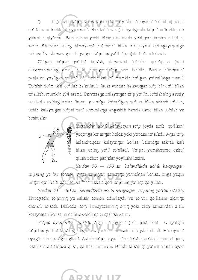 i) hujumchi to‘pni darvozaga otish paytida himoyachi to‘pnihujumchi qo‘lidan urib chiqarib yuboradi. Harakat tez bajarilayotganda to‘pni urib chiqarib yuborish qiyinroq. Bunda himoyachi biroz orqaroqda yoki yon tomonda turishi zarur. Shundan so‘ng himoyachi hujumchi bilan bir paytda oldingayuqoriga sakraydi va darvozaga urilayotgan to‘pning yo‘lini panjalari bilan to‘sadi. Otilgan to‘plar yo‘lini to‘sish, darvozani to‘pdan qo‘riqlash faqat darvozabonning emas, balki himoyachining ham ishidir. Bunda himoyachi panjalari yoyilgan qo‘lini to‘p uchib kelishi mumkin bo‘lgan yo‘nalishga tutadi. To‘sish doim ikki qo‘llab bajariladi. Faqat yondan kelayotgan to‘p bir qo‘l bilan to‘silishi mumkin (94-rasm). Darvozaga urilayotgan to‘p yo‘lini to‘sishning asosiy usullari quyidagilardan iborat: yuqoriga ko‘tarilgan qo‘llar bilan sakrab to‘sish, uchib kelayotgan to‘pni turli tomonlarga engashib hamda oyoq bilan to‘sish va boshqalar. Yuqoridan uchib kelayotgan to‘p joyda turib, qo‘llarni yuqoriga ko‘targan holda yoki yondan to‘siladi. Agar to‘p balandroqdan kelayotgan bo‘lsa, balandga sakrab kaft bilan uning yo‘li to‘siladi. To‘pni yumshoqroq qabul qilish uchun panjalar yoyilishi lozim. Yerdan 70 — 170 sm balandlikda uchib kelayotgan to‘pning yo‘lini to‘sish. Agar to‘p yon tomonga yo‘nalgan bo‘lsa, unga yaqin turgan qo‘l kafti ochiladi va 94-rasm. ikkala qo‘l to‘pning yo‘liga qo‘yiladi. Yerdan 40 — 50 sm balandlikda uchib kelayotgan to‘pning yo‘lini to‘sish. Himoyachi to‘pning yo‘nalishi tomon odimlaydi va to‘pni qo‘llarini oldinga cho‘zib to‘sadi. Mabodo, to‘p himoyachining o‘ng yoki chap tomonidan o‘tib ketayotgan bo‘lsa, unda biroz oldinga engashish zarur. To‘pni oyoq bilan to‘sish. Agar himoyachi juda past uchib kelayotgan to‘pning yo‘lini to‘sishga ulgurmasa, unda shu usuldan foydalaniladi. Himoyachi oyog‘i bilan pastga egiladi. Aslida to‘pni oyoq bilan to‘sish qoidada man etilgan, lekin sharoit taqozo qilsa, qo‘llash mumkin. Bunda to‘sishga yo‘naltirilgan oyoq 