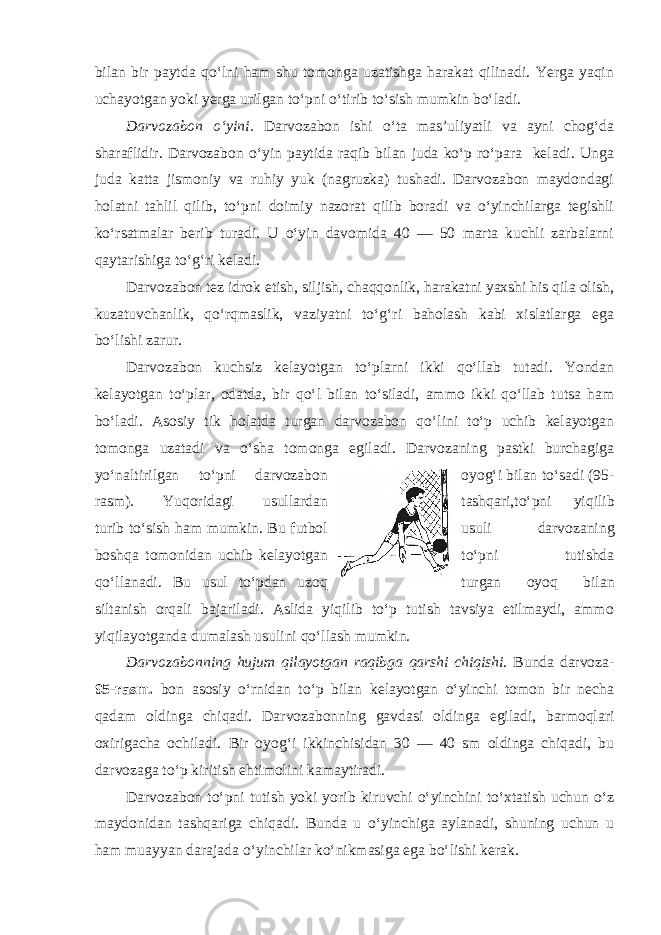 bilan bir paytda qo‘lni ham shu tomonga uzatishga harakat qilinadi. Yerga yaqin uchayotgan yoki yerga urilgan to‘pni o‘tirib to‘sish mumkin bo‘ladi. Darvozabon o‘yini. Darvozabon ishi o‘ta mas’uliyatli va ayni chog‘da sharaflidir. Darvozabon o‘yin paytida raqib bilan juda ko‘p ro‘para keladi. Unga juda katta jismoniy va ruhiy yuk (nagruzka) tushadi. Darvozabon maydondagi holatni tahlil qilib, to‘pni doimiy nazorat qilib boradi va o‘yinchilarga tegishli ko‘rsatmalar berib turadi. U o‘yin davomida 40 — 50 marta kuchli zarbalarni qaytarishiga to‘g‘ri keladi. Darvozabon tez idrok etish, siljish, chaqqonlik, harakatni yaxshi his qila olish, kuzatuvchanlik, qo‘rqmaslik, vaziyatni to‘g‘ri baholash kabi xislatlarga ega bo‘lishi zarur. Darvozabon kuchsiz kelayotgan to‘plarni ikki qo‘llab tutadi. Yondan kelayotgan to‘plar, odatda, bir qo‘l bilan to‘siladi, ammo ikki qo‘llab tutsa ham bo‘ladi. Asosiy tik holatda turgan darvozabon qo‘lini to‘p uchib kelayotgan tomonga uzatadi va o‘sha tomonga egiladi. Darvozaning pastki burchagiga yo‘naltirilgan to‘pni darvozabon oyog‘i bilan to‘sadi (95- rasm). Yuqoridagi usullardan tashqari,to‘pni yiqilib turib to‘sish ham mumkin. Bu futbol usuli darvozaning boshqa tomonidan uchib kelayotgan to‘pni tutishda qo‘llanadi. Bu usul to‘pdan uzoq turgan oyoq bilan siltanish orqali bajariladi. Aslida yiqilib to‘p tutish tavsiya etilmaydi, ammo yiqilayotganda dumalash usulini qo‘llash mumkin. Darvozabonning hujum qilayotgan raqibga qarshi chiqishi. Bunda darvoza- 95-rasm. bon asosiy o‘rnidan to‘p bilan kelayotgan o‘yinchi tomon bir necha qadam oldinga chiqadi. Darvozabonning gavdasi oldinga egiladi, barmoqlari oxirigacha ochiladi. Bir oyog‘i ikkinchisidan 30 — 40 sm oldinga chiqadi, bu darvozaga to‘p kiritish ehtimolini kamaytiradi. Darvozabon to‘pni tutish yoki yorib kiruvchi o‘yinchini to‘xtatish uchun o‘z maydonidan tashqariga chiqadi. Bunda u o‘yinchiga aylanadi, shuning uchun u ham muayyan darajada o‘yinchilar ko‘nikmasiga ega bo‘lishi kerak. 