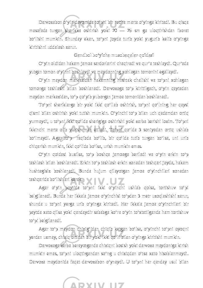 Darvozabon o‘yin davomida to‘pni bir necha marta o‘yinga kiritadi. Bu qisqa masofada turgan sherikka oshirish yoki 20 — 25 sm ga uloqtirishdan iborat bo‘lishi mumkin. Shunday ekan, to‘pni joyda turib yoki yugurib kelib o‘yinga kiritishni uddalash zarur. Gandbol bo‘yicha musobaqalar qoidasi O‘yin oldidan hakam jamoa sardorlarini chaqiradi va qur’a tashlaydi. Qur’ada yutgan tomon o‘yinni boshlaydi va maydonning xohlagan tomonini egallaydi. O‘yin maydon markazidan hakamning hushtak chalishi va to‘pni xohlagan tomonga tashlashi bilan boshlanadi. Darvozaga to‘p kiritilgach, o‘yin qaytadan maydon markazidan, to‘p qo‘yib yuborgan jamoa tomonidan boshlanadi. To‘pni sheriklarga bir yoki ikki qo‘llab oshirish, to‘pni qo‘lning har qaysi qismi bilan oshirish yoki tutish mumkin. O‘yinchi to‘p bilan uch qadamdan ortiq yurmaydi, u to‘pni ikki qo‘lda sherigiga oshirishi yoki zarba berishi lozim. To‘pni ikkinchi marta olib yurish man etiladi. To‘pni qo‘lda 3 soniyadan ortiq ushlab bo‘lmaydi. Agar to‘p raqibda bo‘lib, bir qo‘lda tutib turgan bo‘lsa, uni urib chiqarish mumkin, ikki qo‘lida bo‘lsa, urish mumkin emas. O‘yin qoidasi buzilsa, to‘p boshqa jamoaga beriladi va o‘yin erkin to‘p tashlash bilan boshlanadi. Erkin to‘p tashlash erkin zonadan tashqari joyda, hakam hushtagisiz boshlanadi. Bunda hujum qilayotgan jamoa o‘yinchilari zonadan tashqarida bo‘lishlari kerak. Agar o‘yin paytida to‘pni ikki o‘yinchi ushlab qolsa, tortishuv to‘pi belgilanadi. Bunda har ikkala jamoa o‘yinchisi to‘pdan 3 metr uzoqlashishi zarur, shunda u to‘pni yerga urib o‘yinga kiritadi. Har ikkala jamoa o‘yinchilari bir paytda xato qilsa yoki qandaydir sababga ko‘ra o‘yin to‘xtatilganda ham tortishuv to‘pi belgilanadi. Agar to‘p maydon chizig‘idan chiqib ketgan bo‘lsa, o‘yinchi to‘pni oyoqni yerdan uzmay, chiziq ortidan bir yoki ikki qo‘li bilan o‘yinga kiritishi mumkin. Darvozaga zarba berayotganda chiziqni bosish yoki darvoza maydoniga kirish mumkin emas, to‘pni uloqtirgandan so‘ng u chiziqdan o‘tsa xato hisoblanmaydi. Darvoza maydonida faqat darvozabon o‘ynaydi. U to‘pni har qanday usul bilan 