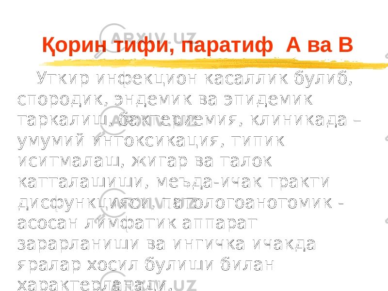 Қорин тифи, паратиф А ва В Уткир инфекцион касаллик булиб, спородик, эндемик ва эпидемик таркалиш, бактериемия, клиникада – умумий интоксикация, типик иситмалаш, жигар ва талок катталашиши, меъда-ичак тракти дисфункцияси, патологоанотомик - асосан лимфатик аппарат зарарланиши ва ингичка ичакда яралар хосил булиши билан характерланади. 