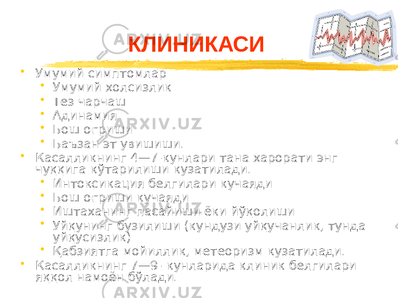 • Умумий симптомлар • Умумий холсизлик • Тез чарчаш • Адинамия • Бош оғриши • Баъзан эт увишиши. • Касалликнинг 4—7-кунлари тана харорати энг чуққига кўтарилиши кузатилади. • Интоксикация белгилари кучаяди • Бош оғриши кучаяди • Иштаханинг пасайиши ёки йўқолиши • Уйқунинг бузилиши (кундузи уйқучанлик, тунда уйқусизлик) • Қабзиятга мойиллик, метеоризм кузатилади. • Касалликнинг 7—9- кунларида клиник белгилари яққол намоён бўлади. КЛИНИКАСИ 