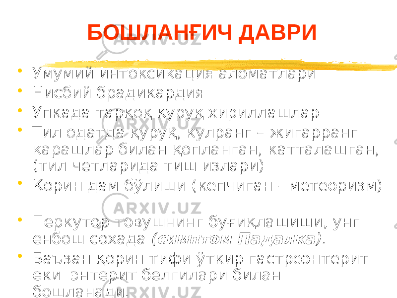 БОШЛАНҒИЧ ДАВРИ • Умумий интоксикация аломатлари • Нисбий брадикардия • Упкада тарқоқ қуруқ хириллашлар • Тил одатда қуруқ, кулранг – жигарранг карашлар билан қопланган, катталашган, (тил четларида тиш излари) • Қорин дам бўлиши (кепчиган - метеоризм) • Перкутор товушнинг буғиқлашиши, унг енбош сохада ( симптом Падалка ). • Баъзан қорин тифи ўткир гастроэнтерит ёки энтерит белгилари билан бошланади. 