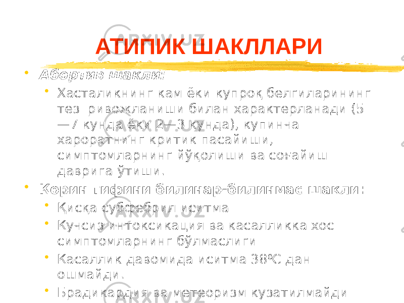 АТИПИК ШАКЛЛАРИ • Абортив шакли: • Хасталикнинг кам ёки купроқ белгиларининг тез ривожланиши билан характерланади (5 —7 кунда ёки 2—3 кунда), купинча хароратнинг критик пасайиши, симптомларнинг йўқолиши ва соғайиш даврига ўтиши. • Қорин тифини билинар-билинмас шакли: • Қисқа субфебрил иситма • Кучсиз интоксикация ва касалликка хос симптомларнинг бўлмаслиги • Касаллик давомида иситма 38 0 С дан ошмайди. • Брадикардия ва метеоризм кузатилмайди • Тошмаларнинг йўқлиги. 