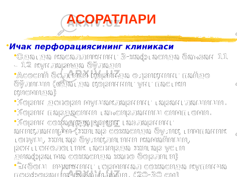 АСОРАТЛАРИ • Ичак перфорациясининг клиникаси • Одатда касалликнинг 3-хафтасида баъзан 11 – 12 кунларида бўлади • Асосий белгиси қоринда оғриқнинг пайдо бўлиши (одатда қоринниг унг пастки қисмида) • Қорин девори мушакларнинг таранглашиши. • Қорин пардасини таъсирланиш симптоми. • Қорин сохасида эркин газларнинг аниқланиши (жигар сохасида буғиқ тимпаник товуш, жигар буғиқлигини камайиши, рентгенологгик тасвирда жигар усти диафрагма сохасида хаво борлиги) • Ёнбош ичакнинг терминал сохасида купинча перфорация кузатилади. (20-30 см) 