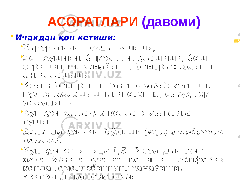 АСОРАТЛАРИ (давоми) • Ичакдан қон кетиши: • Хароратнинг тезда тушиши, • Эс – хушнинг бироз тиниқлашиши, бош оғришининг камайиши, бемор ахволининг енгиллашиши. • Кейин беморнинг ранги оқариб кетиши, пульс тезлашиши, гипотония, совуқ тер ажралиши. • Куп қон кетганда коллапс холатига тушиши. • Ахлатда қоннинг бўлиши («қора мойсимон ахлат») . • Куп қон кетишида 1,5—2 соатдан сунг ахлат ўрнига тоза қон келиши. Периферик қонда гемоглобиннинг камайиши, эритроцит ва гематокрит кўрсаткичларининг камайиши, ретикулоцитлар сонини ошиши. 