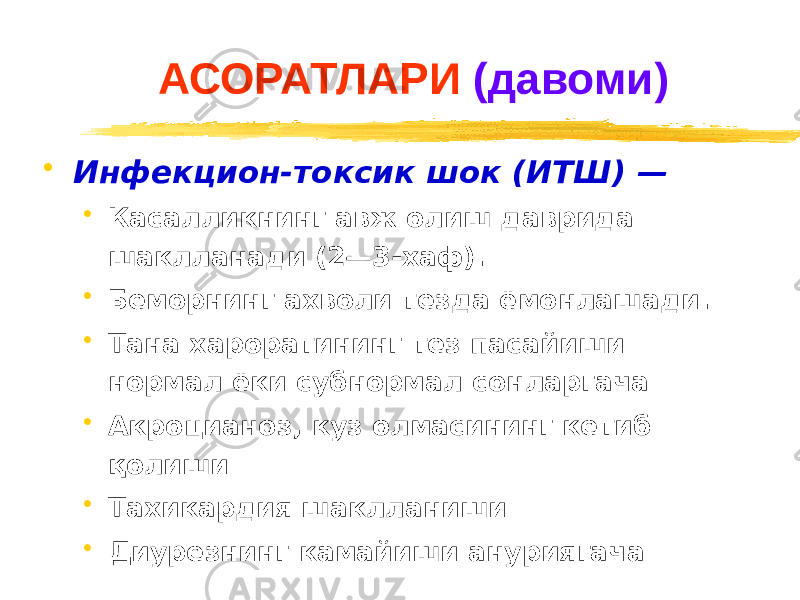 АСОРАТЛАРИ (давоми) • Инфекцион-токсик шок (ИТШ) — • Касалликнинг авж олиш даврида шаклланади (2—3-хаф). • Беморнинг ахволи тезда ёмонлашади. • Тана хароратининг тез пасайиши нормал ёки субнормал сонларгача • Акроцианоз, куз олмасининг кетиб қолиши • Тахикардия шаклланиши • Диурезнинг камайиши ануриягача 