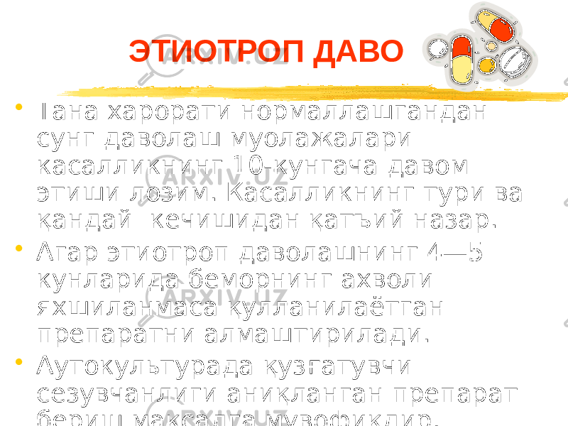 ЭТИОТРОП ДАВО • Тана харорати нормаллашгандан сунг даволаш муолажалари касалликнинг 10-кунгача давом этиши лозим. Касалликнинг тури ва қандай кечишидан қатъий назар. • Агар этиотроп даволашнинг 4—5 кунларида беморнинг ахволи яхшиланмаса қулланилаётган препаратни алмаштирилади. • Аутокультурада қузғатувчи сезувчанлиги аниқланган препарат бериш мақсадга мувофиқдир. 