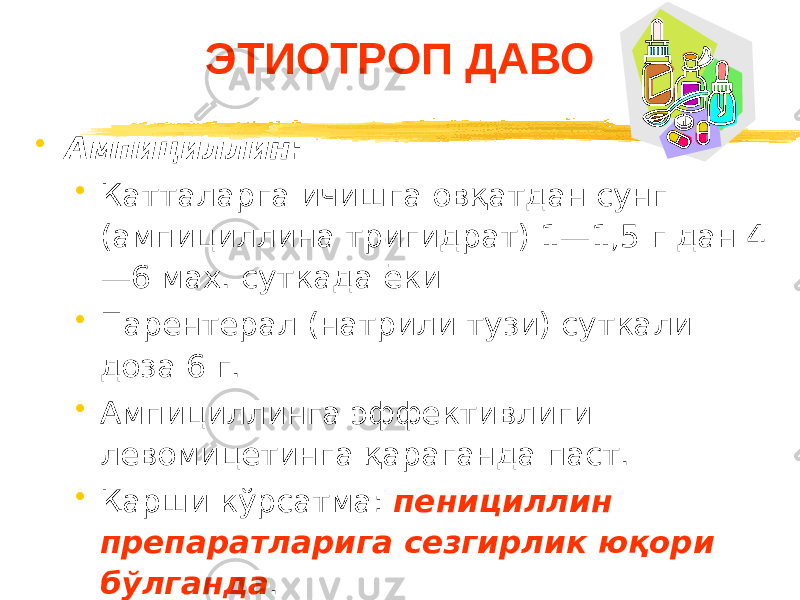 ЭТИОТРОП ДАВО • Ампициллин : • Катталарга ичишга овқатдан сунг (ампициллина тригидрат) 1—1,5 г дан 4 —6 мах. суткада ёки • Парентерал (натрили тузи) суткали доза 6 г. • Ампициллинга эффективлиги левомицетинга қараганда паст. • Қарши кўрсатма: пенициллин препаратларига сезгирлик юқори бўлганда . 