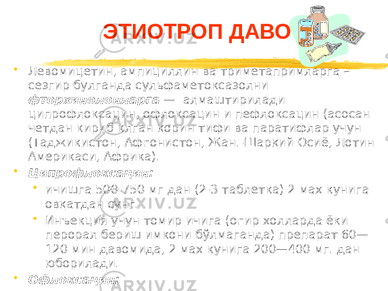 ЭТИОТРОП ДАВО • Левомицетин, ампициллин ва триметапримларга – сезгир булганда сульфаметоксазолни фторхинолонларга — алмаштирилади ципрофлоксацин, офлоксацин и пефлоксацин (асосан четдан кириб клган қорин тифи ва паратифлар учун (Таджикистон, Афғонистон, Жан.-Шарқий Осиё, Лотин Америкаси, Африка). • Ципрофлоксацин: • ичишга 500-750 мг дан (2-3 таблетка) 2 мах кунига овқатдан сунг. • Инъекция учун томир ичига (оғир холларда ёки перорал бериш имкони бўлмаганда) препарат 60— 120 мин давомида, 2 мах кунига 200—400 мг. дан юборилади. • Офлоксацин: • 400—800 мг дан ичишга 2 мах. кунига. 