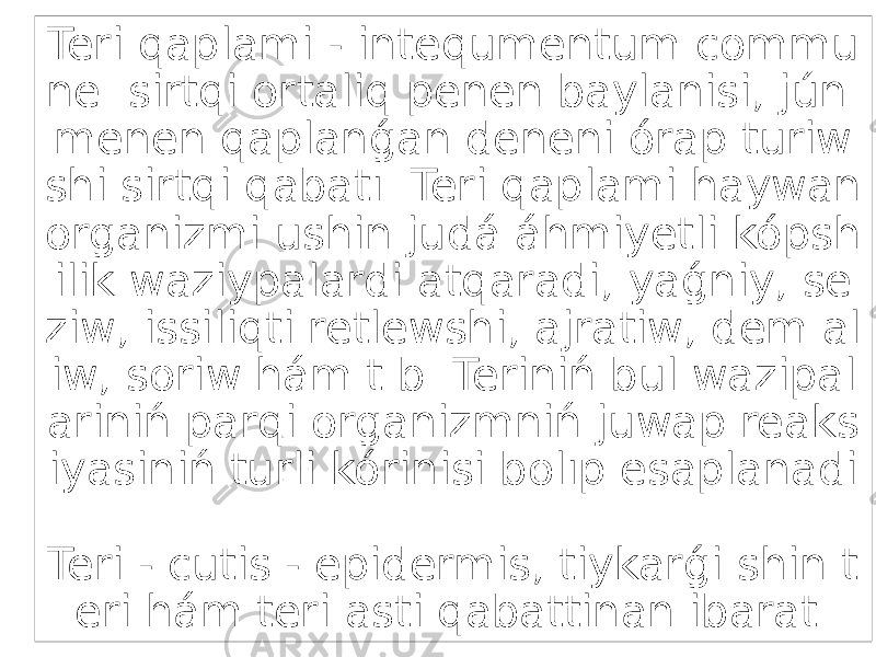 Teri qaplami - intequmentum commu ne sirtqi ortaliq penen baylanisi, jún menen qaplanǵan deneni órap turiw shi sirtqi qabatı. Teri qaplami haywan organizmi ushin judá áhmiyetli kópsh ilik waziypalardi atqaradi, yaǵniy, se ziw, issiliqti retlewshi, ajratiw, dem al iw, soriw hám t.b. Teriniń bul wazipal ariniń parqi organizmniń juwap reaks iyasiniń turli kórinisi bolıp esaplanadi . Teri - cutis - epidermis, tiykarǵi shin t eri hám teri asti qabattinan ibarat. 