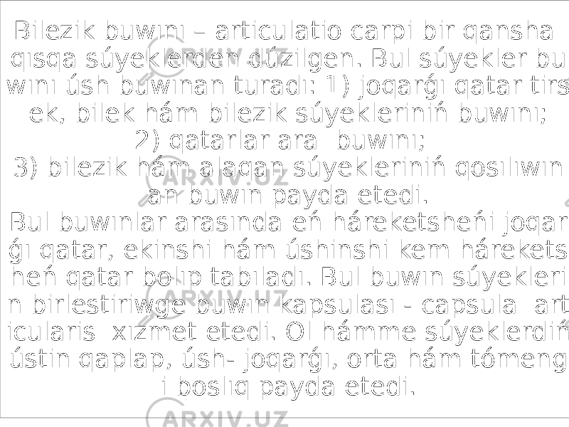 Bilezik buwını – articulatio carpi bir qansha qısqa súyeklerden dúzilgen. Bul súyekler bu wını úsh buwınan turadı: 1) joqarǵı qatar tirs ek, bilek hám bilezik súyekleriniń buwını; 2) qatarlar ara buwını; 3) bilezik hám alaqan súyekleriniń qosılıwın an buwın payda etedi. Bul buwınlar arasında eń háreketsheńi joqar ǵı qatar, ekinshi hám úshinshi kem hárekets heń qatar bolıp tabıladı. Bul buwın súyekleri n birlestiriwge buwın kapsulası - capsula art icularis хızmet etedi. Ol hámme súyeklerdiń ústin qaplap, úsh- joqarǵı, orta hám tómeng i boslıq payda etedi. 