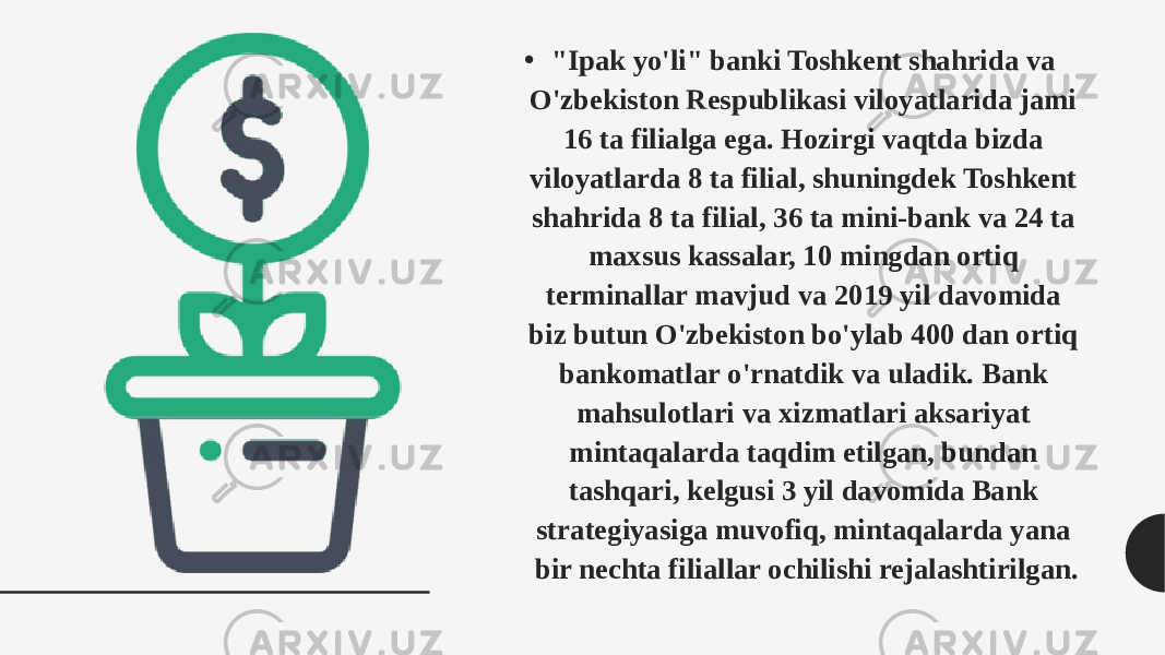 • &#34;Ipak yo&#39;li&#34; banki Toshkent shahrida va O&#39;zbekiston Respublikasi viloyatlarida jami 16 ta filialga ega. Hozirgi vaqtda bizda viloyatlarda 8 ta filial, shuningdek Toshkent shahrida 8 ta filial, 36 ta mini-bank va 24 ta maxsus kassalar, 10 mingdan ortiq terminallar mavjud va 2019 yil davomida biz butun O&#39;zbekiston bo&#39;ylab 400 dan ortiq bankomatlar o&#39;rnatdik va uladik. Bank mahsulotlari va xizmatlari aksariyat mintaqalarda taqdim etilgan, bundan tashqari, kelgusi 3 yil davomida Bank strategiyasiga muvofiq, mintaqalarda yana bir nechta filiallar ochilishi rejalashtirilgan. 