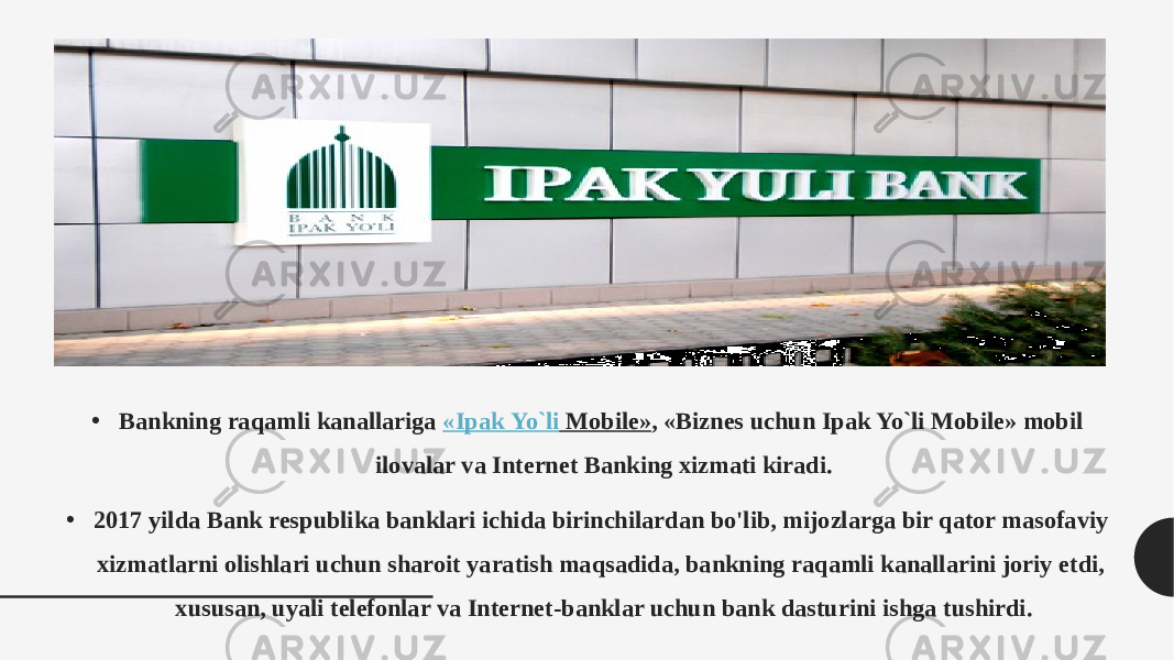 • Bankning raqamli kanallariga  « Ipak Yo`li Mobile» , «Biznes uchun Ipak Yo`li Mobile» mobil ilovalar va Internet Banking xizmati kiradi. • 2017 yilda Bank respublika banklari ichida birinchilardan bo&#39;lib, mijozlarga bir qator masofaviy xizmatlarni olishlari uchun sharoit yaratish maqsadida, bankning raqamli kanallarini joriy etdi, xususan, uyali telefonlar va Internet-banklar uchun bank dasturini ishga tushirdi. 