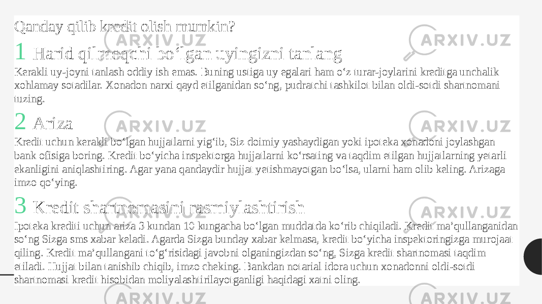 Qanday qilib kredit olish mumkin? 1 Harid qilmoqchi bo‘lgan uyingizni tanlang Kerakli uy-joyni tanlash oddiy ish emas. Buning ustiga uy egalari ham o‘z turar-joylarini kreditga unchalik xohlamay sotadilar. Xonadon narxi qayd etilganidan so‘ng, pudratchi tashkilot bilan oldi-sotdi shartnomani tuzing.  2 Ariza Kredit uchun kerakli bo‘lgan hujjatlarni yig‘ib, Siz doimiy yashaydigan yoki ipoteka xonadoni joylashgan bank ofisiga boring. Kredit bo‘yicha inspektorga hujjatlarni ko‘rsating va taqdim etilgan hujjatlarning yetarli ekanligini aniqlashtiring. Agar yana qandaydir hujjat yetishmayotgan bo‘lsa, ularni ham olib keling. Arizaga imzo qo‘ying.  3 Kredit shartnomasini rasmiylashtirish Ipoteka krediti uchun ariza 3 kundan 10 kungacha bo‘lgan muddatda ko‘rib chiqiladi. Kredit ma’qullanganidan so‘ng Sizga sms xabar keladi. Agarda Sizga bunday xabar kelmasa, kredit bo‘yicha inspektoringizga murojaat qiling. Kredit ma’qullangani to‘g‘risidagi javobni olganingizdan so‘ng, Sizga kredit shartnomasi taqdim etiladi. Hujjat bilan tanishib chiqib, imzo cheking. Bankdan notarial idora uchun xonadonni oldi-sotdi shartnomasi kredit hisobidan moliyalashtirilayotganligi haqidagi xatni oling.  