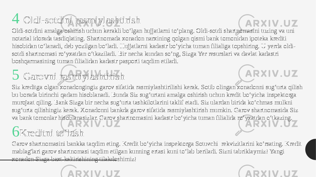 4 Oldi-sotdini rasmiylashtirish Oldi-sotdini amalga oshirish uchun kerakli bo‘lgan hujjatlarni to‘plang. Oldi-sotdi shartnomasini tuzing va uni notarial idorada tasdiqlating. Shartnomada xonadon narxining qolgan qismi bank tomonidan ipoteka krediti hisobidan to‘lanadi, deb yozilgan bo‘ladi. Hujjatlarni kadastr bo‘yicha tuman filialiga topshiring. U yerda oldi- sotdi shartnomasi ro‘yxatdan o‘tkaziladi. Bir necha kundan so‘ng, Sizga Yer resurslari va davlat kadastri boshqarmasining tuman filialidan kadastr pasporti taqdim etiladi. 5 Garovni rasmiylashtirish Siz kreditga olgan xonadongingiz garov sifatida rasmiylashtirilishi kerak. Sotib olingan xonadonni sug‘urta qilish bu borada birinchi qadam hisoblanadi. Bunda Siz sug‘urtani amalga oshirish uchun kredit bo‘yicha inspektorga murojaat qiling. Bank Sizga bir necha sug‘urta tashkilotlarini taklif etadi. Siz ulardan birida ko‘chmas mulkni sug‘urta qilishingiz kerak. Xonadonni bankda garov sifatida rasmiylashtirish mumkin. Garov shartnomasida Siz va bank tomonlar hisoblanasizlar. Garov shartnomasini kadastr bo‘yicha tuman filialida ro‘yxatdan o‘tkazing.  6 Kreditni to‘lash Garov shartnomasini bankka taqdim eting. Kredit bo‘yicha inspektorga Sotuvchi  rekvizitlarini ko‘rsating. Kredit mablag&#39;lari garov shartnomasi taqdim etilgan kunning ertasi kuni to‘lab beriladi. Sizni tabriklaymiz! Yangi xonadon Sizga baxt keltirishining tilakdoshimiz! 