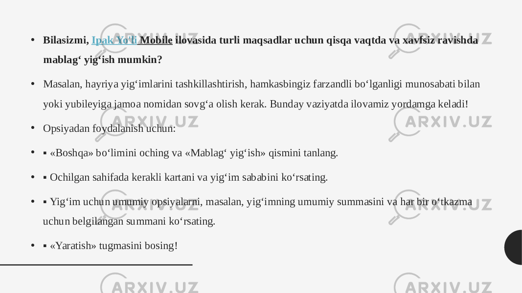 • Bilasizmi,  Ipak Yo&#39;li Mobile  ilovasida turli maqsadlar uchun qisqa vaqtda va xavfsiz ravishda mablag‘ yig‘ish mumkin? • Masalan, hayriya yig‘imlarini tashkillashtirish, hamkasbingiz farzandli bo‘lganligi munosabati bilan yoki yubileyiga jamoa nomidan sovg‘a olish kerak. Bunday vaziyatda ilovamiz yordamga keladi! • Opsiyadan foydalanish uchun: • ▪ «Boshqa» bo‘limini oching va «Mablag‘ yig‘ish» qismini tanlang. • ▪ Ochilgan sahifada kerakli kartani va yig‘im sababini ko‘rsating.  • ▪ Yig‘im uchun umumiy opsiyalarni, masalan, yig‘imning umumiy summasini va har bir o‘tkazma uchun belgilangan summani ko‘rsating. • ▪ «Yaratish» tugmasini bosing! 