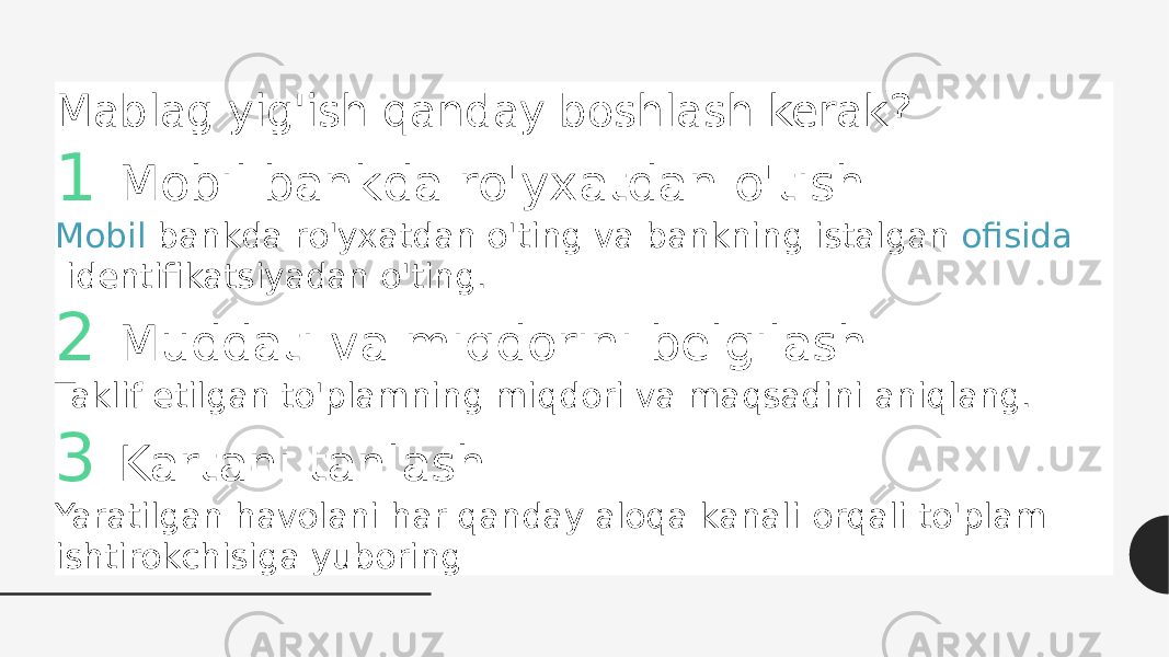 Mablag yig&#39;ish qanday boshlash kerak? 1 Mobil bankda ro&#39;yxatdan o&#39;tish Mobil bankda  ro&#39;yxatdan o&#39;ting va bankning istalgan  ofisida  identifikatsiyadan o&#39;ting. 2 Muddati va miqdorini belgilash Taklif etilgan to&#39;plamning miqdori va maqsadini aniqlang. 3 Kartani tanlash Yaratilgan havolani har qanday aloqa kanali orqali to&#39;plam ishtirokchisiga yuboring 