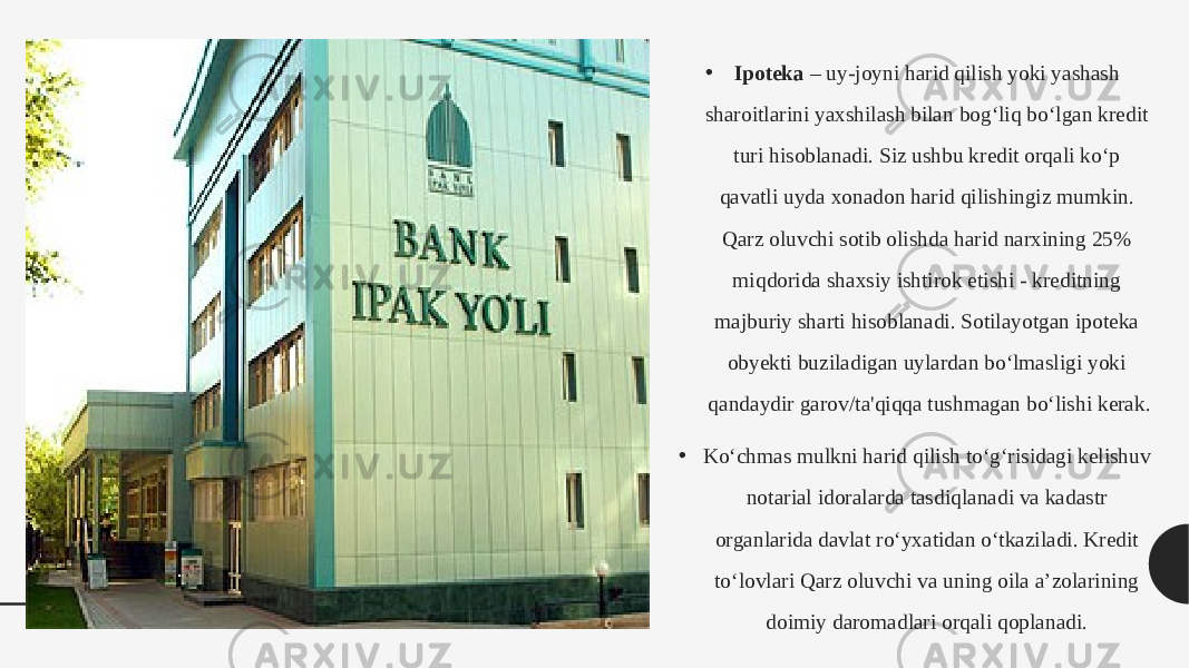 • Ipoteka  – uy-joyni harid qilish yoki yashash sharoitlarini yaxshilash bilan bog‘liq bo‘lgan kredit turi hisoblanadi. Siz ushbu kredit orqali ko‘p qavatli uyda xonadon harid qilishingiz mumkin. Qarz oluvchi sotib olishda harid narxining 25% miqdorida shaxsiy ishtirok etishi - kreditning majburiy sharti hisoblanadi. Sotilayotgan ipoteka obyekti buziladigan uylardan bo‘lmasligi yoki qandaydir garov/ta&#39;qiqqa tushmagan bo‘lishi kerak. • Ko‘chmas mulkni harid qilish to‘g‘risidagi kelishuv notarial idoralarda tasdiqlanadi va kadastr organlarida davlat ro‘yxatidan o‘tkaziladi. Kredit to‘lovlari Qarz oluvchi va uning oila a’zolarining doimiy daromadlari orqali qoplanadi.  