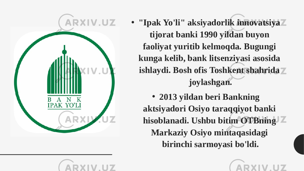 • &#34;Ipak Yo&#39;li&#34; aksiyadorlik innovatsiya tijorat banki 1990 yildan buyon faoliyat yuritib kelmoqda. Bugungi kunga kelib, bank litsenziyasi asosida ishlaydi. Bosh ofis Toshkent shahrida joylashgan. • 2013 yildan beri Bankning aktsiyadori Osiyo taraqqiyot banki hisoblanadi. Ushbu bitim OTBning Markaziy Osiyo mintaqasidagi birinchi sarmoyasi bo&#39;ldi. 