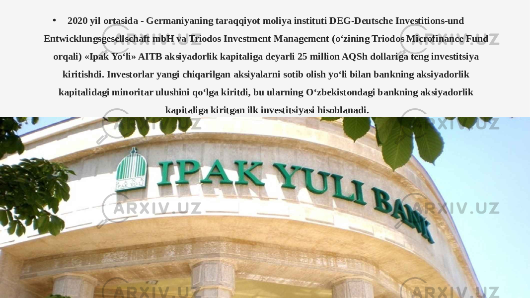 • 2020 yil ortasida - Germaniyaning taraqqiyot moliya instituti DEG-Deutsche Investitions-und Entwicklungsgesellschaft mbH va Triodos Investment Management (o‘zining Triodos Microfinance Fund orqali) «Ipak Yo‘li» AITB aksiyadorlik kapitaliga deyarli 25 million AQSh dollariga teng investitsiya kiritishdi. Investorlar yangi chiqarilgan aksiyalarni sotib olish yo‘li bilan bankning aksiyadorlik kapitalidagi minoritar ulushini qo‘lga kiritdi, bu ularning O‘zbekistondagi bankning aksiyadorlik kapitaliga kiritgan ilk investitsiyasi hisoblanadi. 