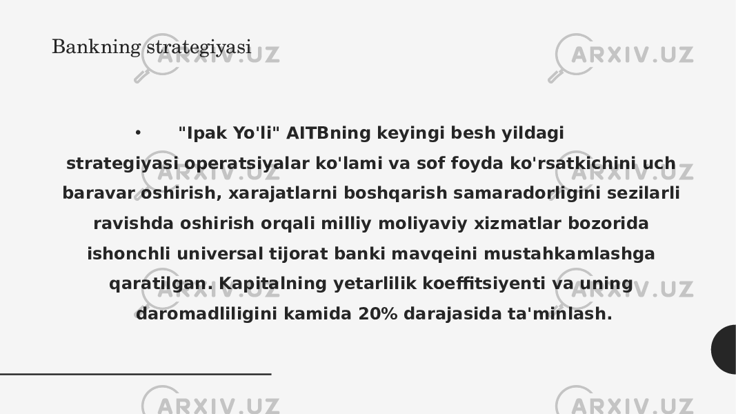 Bankning strategiyasi • &#34;Ipak Yo&#39;li&#34; AITBning keyingi besh yildagi strategiyasi operatsiyalar ko&#39;lami va sof foyda ko&#39;rsatkichini uch baravar oshirish, xarajatlarni boshqarish samaradorligini sezilarli ravishda oshirish orqali milliy moliyaviy xizmatlar bozorida ishonchli universal tijorat banki mavqeini mustahkamlashga qaratilgan. Kapitalning yetarlilik koeffitsiyenti va uning daromadliligini kamida 20% darajasida ta&#39;minlash. 