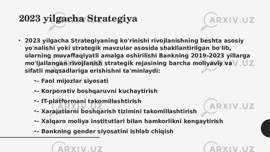 2023 yilgacha Strategiya • 2023 yilgacha Strategiyaning ko&#39;rinishi rivojlanishning beshta asosiy yo&#39;nalishi yoki strategik mavzular asosida shakllantirilgan bo&#39;lib, ularning muvaffaqiyatli amalga oshirilishi Bankning 2019-2023 yillarga mo&#39;ljallangan rivojlanish strategik rejasining barcha moliyaviy va sifatli maqsadlariga erishishni ta&#39;minlaydi: • –  Faol mijozlar siyosati • –  Korporativ boshqaruvni kuchaytirish • –  IT-platformani takomillashtirish • –  Xarajatlarni boshqarish tizimini takomillashtirish • –  Xalqaro moliya institutlari bilan hamkorlikni kengaytirish • –  Bankning gender siyosatini ishlab chiqish 