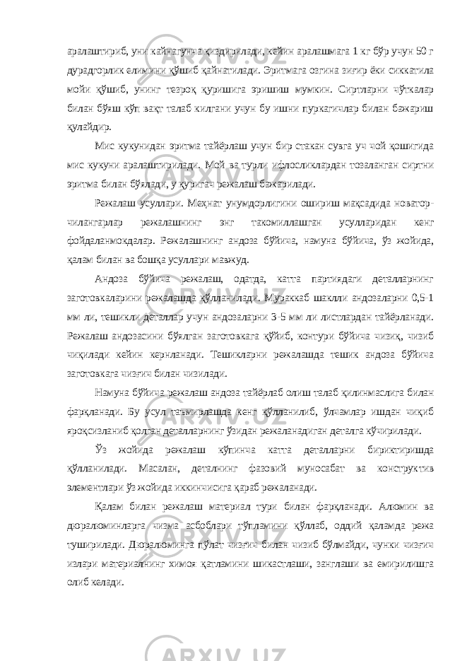 аралаштириб, уни кайнагунча қиздирилади, кейин аралашмага 1 кг бўр учун 50 г дурадгорлик елимини қўшиб қайнатилади. Эритмага озгина зиғир ёки сиккатила мойи қўшиб, унинг тезроқ қуришига эришиш мумкин. Сиртларни чўткалар билан бўяш кўп вақт талаб килгани учун бу ишни пуркагичлар билан бажариш қулайдир. Мис кукунидан эритма тайёрлаш учун бир стакан сувга уч чой қошигида мис кукуни аралаштирилади. Мой ва турли ифлосликлардан тозаланган сиртни эритма билан бўялади, у қуригач режалаш бажарилади. Режалаш усуллари. Меҳнат унумдорлигини ошириш мақсадида новатор- чилангарлар режалашнинг энг такомиллашган усулларидан кенг фойдаланмокдалар. Режалашнинг андоза бўйича, намуна бўйича, ўз жойида, қалам билан ва бошқа усул лари мавжуд. Андоза бўйича режалаш, одатда, катта партиядаги деталларнинг заготовкаларини режалашда қўлланилади. Мураккаб шаклли андозаларни 0,5-1 мм ли, тешикли деталлар учун андозаларни 3-5 мм ли листлардан тайёрланади. Режалаш андозасини бўялган заготовкага қўйиб, контури бўйича чизиқ, чизиб чиқилади кейин кернланади. Тешикларни режалашда тешик андоза бўйича заготовкага чизғич билан чизилади. Намуна бўйича режалаш андоза тайёрлаб олиш талаб қилинмаслига билан фарқланади. Бу усул таъмирлашда кенг қўлланилиб, ўлчамлар ишдан чиқиб яроқсизланиб қолган деталларнинг ўзидан режаланадиган деталга кўчирилади. Ўз жойида режалаш кўпинча катта деталларни бириктиришда қўлланилади. Масалан, деталнинг фазовий муносабат ва конструк тив элементлари ўз жойида иккинчисига қараб режаланади. Қалам билан режалаш материал тури билан фарқланади. Алюмин ва дюралюминларга чизма асбоблари тўпламини қўллаб, оддий қаламда режа туширилади. Дюралюминга пўлат чизғич билан чизиб бўлмайди, чунки чизғич излари материалнинг химоя қатламини шикастлаши, занглаши ва емирилишга олиб келади. 