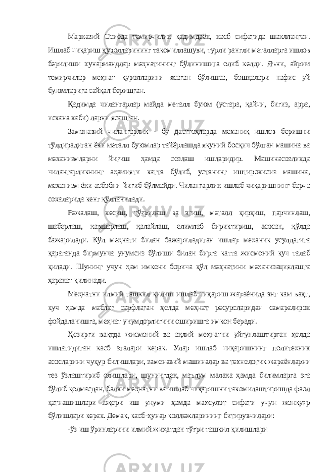 Марказий Осиёда темирчилик қадимдаёк, касб сифатида шаклланган. Ишлаб чиқариш қуролларининг такомиллашуви, турли рангли металларга ишлов берилиши хунармандлар меҳнатининг бўлинишига олиб келди. Яъни, айрим темирчилар меҳнат қуролларини ясаган бўлишса, бошқалари нафис уй буюмларига сайқал беришган. Қадимда чилангарлар майда металл буюм (устара, қайчи, бигиз, арра, искана каби) ларни ясашган. Замонавий чилангарлик - бу дастгоҳларда механиқ ишлов беришни тўлдирадиган ёки металл буюмлар тайёрлашда якуний босқич бўлган машина ва механизмларни йиғиш ҳамда созлаш ишларидир. Машинасозликда чилангарликнинг аҳамияти катта бўлиб, устанинг иштирокисиз машина, механизм ёки асбобни йиғиб бўлмайди. Чилангарлик ишлаб чиқаришнинг барча сохаларида кенг қўлланилади. Режалаш, кесиш, тўғрилаш ва эгиш, металл қирқиш, парчинлаш, шаберлаш, кавшарлаш, қалайлаш, елимлаб бириктириш, асосан, қўлда бажарилади. Кўл меҳнати билан бажариладиган ишлар механик усулдагига қараганда бирмунча унумсиз бўлиши билан бирга катта жисмоний куч талаб қилади. Шунинг учун ҳам имкони борича қўл меҳнатини механизациялашга ҳаракат қилинади. Меҳнатни илмий ташкил қилиш ишлаб чиқариш жараёнида энг кам вақт, куч ҳамда маблаг сарфлаган ҳолда меҳнат ресурсларидан самаралирок фойдаланишга, меҳнат унумдорлигини оширишга имкон беради. Ҳозирги вақтда жисмоний ва ақлий меҳнатни уйғунлаштирган ҳолда ишлатидиган касб эгалари керак. Улар ишлаб чиқаришнинг политехник асосларини чуқур билишлари, замонавий машиналар ва технологик жараёнларни тез ўзлаштириб олишлари, шунингдек, маълум малака ҳамда билимларга эга бўлиб қолмасдан, балки меҳнатни ва ишлаб чиқаришни такомилаштиришда фаол қатнашишлари юқори иш унуми ҳамда махсулот сифати учун жонкуяр бўлишлари керак. Демак, касб-ҳунар коллежларининг битирувчилари: -ўз иш ўринларини илмий жиҳатдан тўғри ташкил қилишлари 