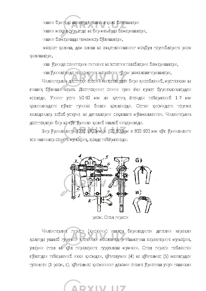 -ишни бригада шаклида ташкил қила билишлари -ишни мақул суръатда ва бир меъёрда бажаришлари, -ишни бажаришда тежамкор бўлишлари, -меҳнат қилиш, дам олиш ва овқатланишнинг мақбул тартибларига риоя қилишлари, -иш ўрнида санитария-гигиена ва эстетик талабларни бажаришлари, -иш ўринларида технологик жараённи тўғри режалаштиришлари, Чилангарлик дастгоҳи асосий жиҳозлардан бири ҳисобланиб, мустахкам ва пишиқ бўлиши керак. Дастгоҳнинг синчи чуян ёки пулат бурчакликлардан ясалади. Унинг усти 50-60 мм ли қаттиқ ёгочдан тайерланиб 1-2 мм қалинликдаги пўлат туника билан қопланади. Остки қисмидаги тортма халадонлар асбоб-ускуна ва деталларни сақлашга мўлжалланган. Чилангарлик дастгоҳлари бир ва кўп ўринли қилиб ишлаб чиқарилади. Бир ўринлилиги 1000-1200мм х 700-800мм х 800-900 мм кўп ўринлилиги эса ишчилар сонига мувофиқ, ҳолда тайёрланади. расм. Стол гираси Чилангарлик гираси (қискичи) ишлов бериладиган детални керакли ҳолатда ушлаб гурувчи қискичли мосламадир Ишлатиш характерига мувофик, уларни стол ва қўл гираларига гурухлаш мумкин. Стол гираси тобланган пўлатдан тайерланиб икки қисмдан, қўзғалувчи (4) ва қўзғалмас (5) жағлардан тузилган (1-расм, а). қўзғалмас қисмининг давоми столга ўрнатиш учун тешикли 