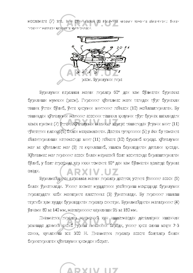 мосламага (7) эга. Винт (3)ни дастак (1) ёрдамида керакли томонга айлантириш билан гиранинг жағлари ҳаракатга келтирилади. расм. Бурилувчи гира Бурилувчи параллел жағли гиралар 60° дан кам бўлмаган бурчакка бурилиши мумкин (расм). Гиранинг қўзғалмас жағи тагидан тўрт бурчакли тешик ўтган бўлиб, ўнта қисувчи винтнинг гайкаси (10) жойлаштирилган. Бу тешикдан қўзғалувчи жағнинг асосини ташкил қилувчи тўрт бурчак шаклидаги кавак призма (7) ўтган. Қўзғалувчи жағнинг корпус тешигидан ўтувчи винт (11) тўхтатгич планка (6) билан маҳкамланган. Дастак тутқичини (5) у ёки бу томонга айлантирилиши натижасида винт (11) гайкага (10) буралиб кирада. қўзғалувчи жағ ва қўзғалмас жағ (9) га яқинлашиб, ишлов бериладиган детални қисади. Қўзғалмас жағ гиранинг асоси билан марказий болт воситасида бирлаштирилган бўлиб, у болт атрофида ҳар икки томонга 60° дан кам бўлмаган ҳолатда бурила олади. Бурилмайдиган параллел жағли гиралар дастгоҳ устига ўзининг асоси (6) билан ўрнатилади. Унинг хизмат муддатини узайтириш мақсадида бурилувчи гиралардаги каби жағларига пластинка (3) ўрнатилади. Бу гиранинг ишлаш тартиби ҳам худди буриладиган гиралар сингари. Бурилмайдиган жағларнинг (4) ўлчами 80 ва 140 мм, жағларининг керилиши 95 ва 180 мм. Пневматик гиралар жисмоний куч ишлатмасдан деталларни ишончли равишда доимий қисиб туриш имконини беради, унинг қиса олиш вақти 2-3 сония, кучланиш эса 300 Н. Пневматик гиралар асосга болталар билан бириктирилган қўзғалувчи қисмдан иборат. 