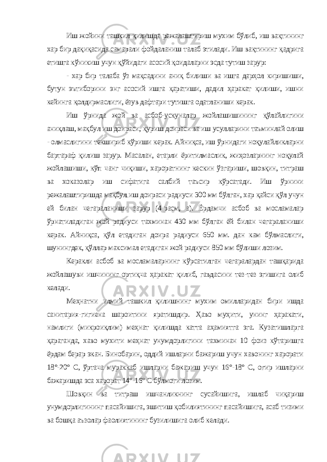 Иш жойини ташкил қилишда режалаштириш мухим бўлиб, иш вақтининг хар бир дақиқасида самарали фойдаланиш талаб этилади . Иш вақтининг қадрига етишга кўникиш учун қўйидаги асосий қоидаларни эсда тутиш зарур: - хар бир талаба ўз мақсадини аниқ билиши ва ишга дарҳол киришиши, бутун эътиборини энг асосий ишга қаратиши, дадил ҳаракат қилиши, ишни кейинга қолдирмаслиги, ёзув дафтари тутишга одатланиши керак. Иш ўрнида жой ва асбоб-ускуналар жойлашишининг қўлайлигини аниқлаш, мақбул иш доираси, қуриш доираси ва иш усулларини таъминлай олиш - олмаслигини текшириб кўриши керак. Айниқса, иш ўрнидаги ноқулайликларни бартараф қилиш зарур. Масалан, етарли ёритилмаслик, жиҳозларнинг ноқулай жойлашиши, кўп чанг чиқиши, хароратнинг кескин ўзгариши, шовқин, титраш ва хоказолар иш сифатига салбий таъсир кўрсатади. Иш ўрнини режалаштиришда мақбул иш доираси радиуси 300 мм бўлган, хар қайси қўл учун ей билан чегараланиши зарур (4-расм, а). Ёрдамчи асбоб ва мосламалар ўрнатиладиган жой радиуси тахминан 430 мм бўлган ёй билан чегараланиши керак. Айниқса, қўл етадиган доира радиуси 650 мм. дан кам бўлмаслиги, шунингдек, қўллар максимал етадиган жой радиуси 850 мм бўлиши лозим. Керакли асбоб ва мосламаларнинг кўрсатилган чегаралардан ташқарида жойлашуви ишчининг ортиқча ҳаракат қилиб, гавдасини тез-тез эгишига олиб келади. Меҳнатни илмий ташкил қилишнинг мухим омилларидан бири ишда санитария-гигиена шароитини яратишдир. Ҳаво муҳити, унинг ҳаракати, намлиги (микроиқлим) меҳнат қилишда катта аҳамиятга эга. Кузатишларга қараганда, хаво мухити меҳнат унумдорлигини тахминан 10 фоиз кўтаришга ёрдам берар экан. Бинобарин, оддий ишларни бажариш учун хавонинг харорати 18°-20° С, ўртача мураккаб ишларни бажариш учун 16°-18° С, оғир ишларни бажаришда эса харорат 14°-16° С бўлмоги лозим. Шовқин ва титраш ишчанликнинг сусайишига, ишлаб чиқариш унумдорлигининг пасайишига, эшитиш қобилиятининг пасайишига, асаб тизими ва бошқа аъзолар фаолиятининг бузилишига олиб келади. 