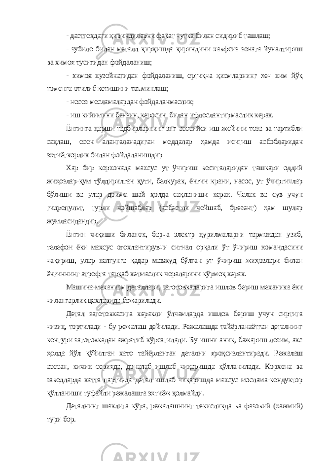 - дастгоҳдаги қириндиларни факат чутка билан сидириб ташлаш; - зубило билан металл қирқ иш да қириндини хавфсиз зонага йуналтириш ва химоя тусигидан фойдаланиш; - химоя кузойнагидан фойдаланиш, ортиқча қисмларнинг хеч ким йўқ томонга отилиб кетишини таъминлаш; - носоз мосламалардан фойдаланмаслик; - иш кийимини бензин, керосин билан ифлослантирмаслик керак. Ёнғинга қарши тадбирларнинг энг асосийси иш жойини тоза ва тартибли сақлаш, осон алангаланадиган моддалар ҳамда иситиш асбобларидан эхтиёткорлик билан фойдаланишдир Хар бир корхонада махсус ут ўчириш воситаларидан ташкари оддий жиҳозлар-қум тўлдирилган қути, белкурак, ёнғин крани, насос, ут ўчиргичлар бўлиши ва улар доимо шай ҳолда сақланиши керак. Челак ва сув учун гидропульт, турли чойшаблар (асбестли чойшаб, бре зент) ҳам шулар жумласидандир. Ёнгин чиқиши биланок, барча электр қурилмаларни тармокдан узиб, телефон ёки махсус огохлантирувчи сигнал орқали ўт ўчириш командасини чақириш, улар келгунга қадар мавжуд бўлган ут ўчириш жиҳозлари билан ёнғиннинг атрофга тарқаб кетмаслик чораларини кўрмоқ керак. Машина-механизм деталлари, заготовкаларига ишлов бериш ме ханика ёки чилангарлик цехларида бажарилади. Детал заготовкасига керакли ўлчамларда ишлов бериш учун сиртига чизиқ, тортилади - бу режалаш дейилади. Режалашда тайёрланаётган деталнинг контури заготовкадан ажратиб кўрсатилади. Бу ишни аниқ, бажариш лозим, акс ҳолда йўл қўйилган хато тайёрланган детални яроқсизлантиради. Режалаш асосан, кичик серияда, доналаб ишлаб чиқаришда қўлланилади. Корхона ва заводларда катта партияда детал ишлаб чиқаришда махсус мослама-кондуктор қўлланиши туфайли режалашга эхтиёж қолмайди. Деталнинг шаклига кўра, режалашнинг текисликда ва фазовий (хажмий) тури бор. 