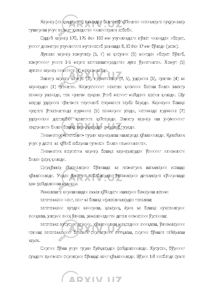 Кернер (из қолдиргич) аввалдан белгилаб қўйилган чизикларга чуқурчалар тушириш учун хизмат қиладиган чилангарлик асбоби. Оддий кернер 120, 125 ёки 160 мм узунликдаги пўлат чивиқдан иборат, унинг диаметри узунлигига мутаносиб равишда 8, 10 ёки 12 мм бўлади (расм). Лупали кернер хомутлар (5, 7) ва қисувчи (6) винтдан иборат бўлиб, хомутнинг учига 3-5 марта катталаштирадиган лупа ўрнатилган. Хомут (5) лупани кернер чивигига (4) маҳкамлайди. Электр кернер корпус (6), пружиналар (2, 5), ударник (3), чулгам (4) ва кернердан (1) тузилган. Корпусининг накатли қисмини босиш билан электр занжир уланади, ток чулғам орқали ўтиб магнит майдони ҳосил қилади. Шу вақтда ударник чўлгамга тортилиб стерженга зарба беради. Кернерни бошқа нуқтага ўтказилганда пружина (5) занжирни узади, натижада пружина (2) ударникни дастлабки ҳолатига қайтаради. Электр кернер иш унумининг юқорилиги билан бошқа кернерлардан ажралиб туради. Пневматик «пистолет» турли кернерлаш ишларида қўлланилади. Қулайлик учун у даста ва қўйиб юбориш тугмаси билан таъминланган. Пневматик портатив кернер бошқа кернерлардан ўзининг ихчамлиги билан фарқ қилади. Цирқўллар айланаларни бўлишда ва геометрик шаклларни ясашда қўлланилади. Ундан ўлчагич асбоблардан ўлчамларни деталларга кўчиришда ҳам фойдаланиш мумкин. Режалашга киришишдан аввал қўйидаги ишларни бажариш лозим: заготовкани чанг, занг ва бошқа ифлосликлардан тозалаш; заготовкани куздан кечириш, қавариқ, ёрик ва бошқа нуксонларни аниқлаш, уларни аниқ ўлчаш, режаланадиган детал чизмасини ўрганиш; заготовка хусусиятларини, қўлланилиш мақсадини аниқлаш, ўлчамларини топиш; заготовканинг базавий сиртларини аниқлаш, сиртни бўяшга тайёрлаш керак. Сиртни бўяш учун турли буёқлардан фойдаланилади. Хусусан, бўрнинг сувдаги эритмаси сиртларни бўяшда кенг қўлланилади. Бўрни 1:8 нисбатда сувга 