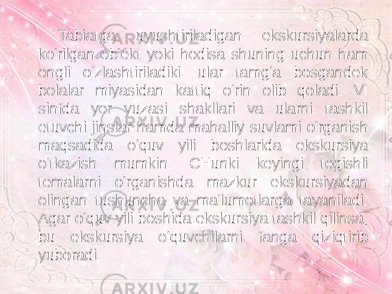 Tabiatga uyushtiriladigan ekskursiyalarda ko&#39;rilgan ob&#39;ekt yoki hodisa shuning uchun ham ongli o&#39;zlashtiriladiki. ular tamg&#39;a bosgandek bolalar miyasidan kattiq o&#39;rin olib qoladi. VI sinfda yer yuzasi shakllari va ularni tashkil etuvchi jinslar hamda mahalliy suvlami o&#39;rganish maqsadida o&#39;quv yili boshlarida ekskursiya o&#39;tkazish mumkin. CHunki keyingi tegishli temalarni o&#39;rganishda mazkur ekskursiyadan olingan tushuncha va ma&#39;lumotlarga tayaniladi. Agar o&#39;quv yili boshida ekskursiya tashkil qilinsa, bu ekskursiya o&#39;quvchilarni fanga qiziqtirib yuboradi. 