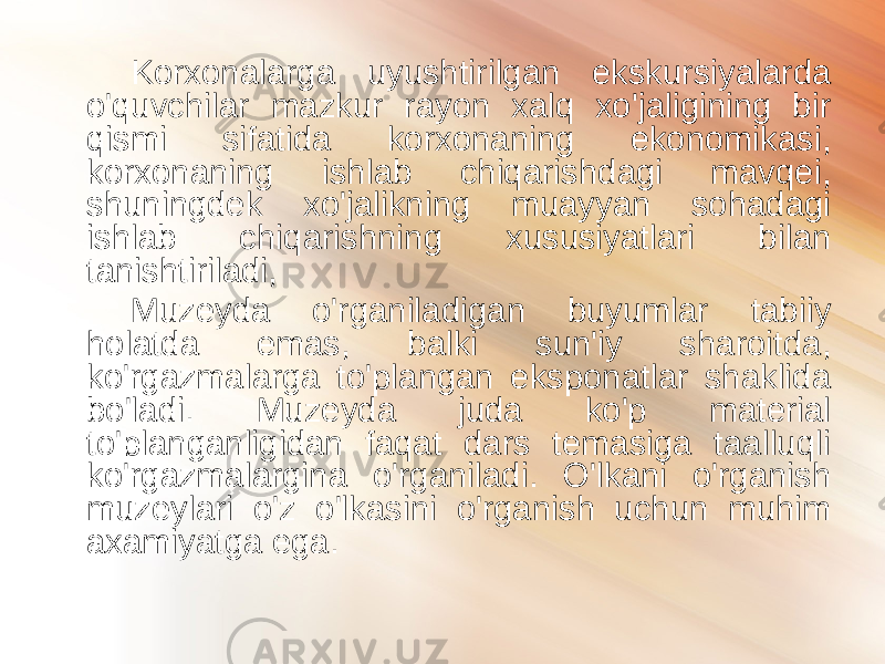 Korxonalarga uyushtirilgan ekskursiyalarda o&#39;quvchilar mazkur rayon xalq xo&#39;jaligining bir qismi sifatida korxonaning ekonomikasi, korxonaning ishlab chiqarishdagi mavqei, shuningdek xo&#39;jalikning muayyan sohadagi ishlab chiqarishning xususiyatlari bilan tanishtiriladi, Muzeyda o&#39;rganiladigan buyumlar tabiiy holatda emas, balki sun&#39;iy sharoitda, ko&#39;rgazmalarga to&#39;plangan eksponatlar shaklida bo&#39;ladi. Muzeyda juda ko&#39;p material to&#39;planganligidan faqat dars temasiga taalluqli ko&#39;rgazmalargina o&#39;rganiladi. O&#39;lkani o&#39;rganish muzeylari o&#39;z o&#39;lkasini o&#39;rganish uchun muhim axamiyatga ega. 