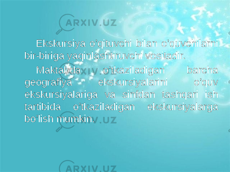 Ekskursiya o’qituvchi bilan o’quvchilarni bir-biriga yaqinlashtiruvchi vositadir. Maktabda o’tkaziladigan barcha geografiya ekskursiyalarini o’quv ekskursiyalariga va sinfdan tashqari ish tartibida o’tkaziladigan ekskursiyalarga bo’lish mumkin. 