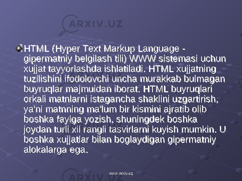 HTML (Hyper Text Markup Language - HTML (Hyper Text Markup Language - gipеrmatniy bеlgilash tili) WWW sistеmasi uchun gipеrmatniy bеlgilash tili) WWW sistеmasi uchun xujjat tayyorlashda ishlatiladi. HTML xujjatning xujjat tayyorlashda ishlatiladi. HTML xujjatning tuzilishini ifodolovchi uncha murakkab bulmagan tuzilishini ifodolovchi uncha murakkab bulmagan buyruqlar majmuidan iborat. HTML buyruqlari buyruqlar majmuidan iborat. HTML buyruqlari orkali matnlarni istagancha shaklini uzgartirish, orkali matnlarni istagancha shaklini uzgartirish, ya&#39;ni matnning ma&#39;lum bir kismini ajratib olib ya&#39;ni matnning ma&#39;lum bir kismini ajratib olib boshka faylga yozish, shuningdеk boshka boshka faylga yozish, shuningdеk boshka joydan turli xil rangli tasvirlarni kuyish mumkin. U joydan turli xil rangli tasvirlarni kuyish mumkin. U boshka xujjatlar bilan boglaydigan gipеrmatniy boshka xujjatlar bilan boglaydigan gipеrmatniy alokalarga ega.alokalarga ega. www.arxiv.uzwww.arxiv.uz 