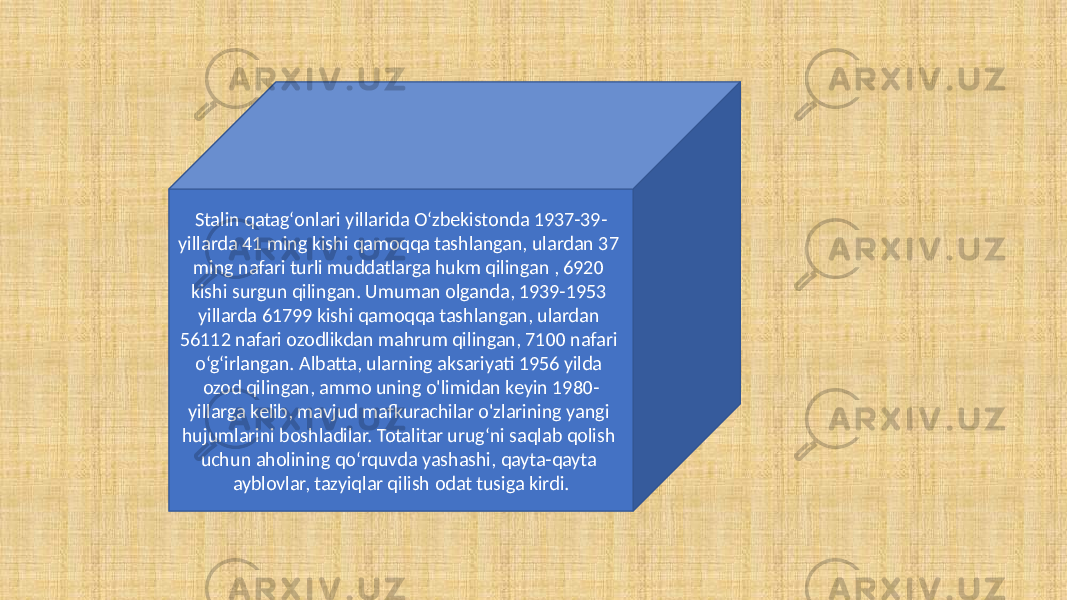 Stalin qatagʻonlari yillarida Oʻzbekistonda 1937-39- yillarda 41 ming kishi qamoqqa tashlangan, ulardan 37 ming nafari turli muddatlarga hukm qilingan , 6920 kishi surgun qilingan. Umuman olganda, 1939-1953 yillarda 61799 kishi qamoqqa tashlangan, ulardan 56112 nafari ozodlikdan mahrum qilingan, 7100 nafari o‘g‘irlangan. Albatta, ularning aksariyati 1956 yilda ozod qilingan, ammo uning o&#39;limidan keyin 1980- yillarga kelib, mavjud mafkurachilar o&#39;zlarining yangi hujumlarini boshladilar. Totalitar urug‘ni saqlab qolish uchun aholining qo‘rquvda yashashi, qayta-qayta ayblovlar, tazyiqlar qilish odat tusiga kirdi. 