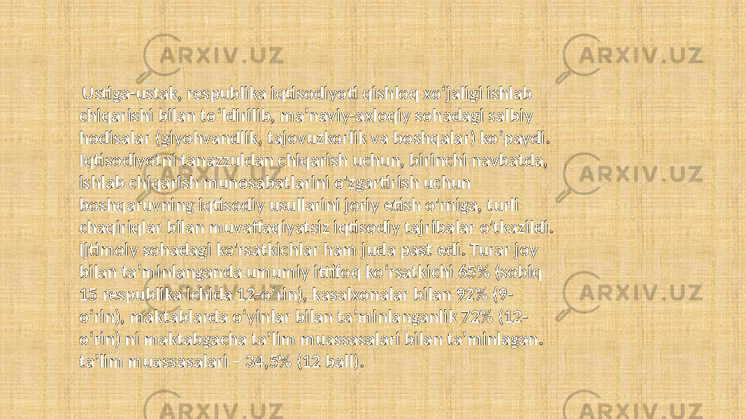  Ustiga-ustak, respublika iqtisodiyoti qishloq xo‘jaligi ishlab chiqarishi bilan to‘ldirilib, ma’naviy-axloqiy sohadagi salbiy hodisalar (giyohvandlik, tajovuzkorlik va boshqalar) ko‘paydi. Iqtisodiyotni tanazzuldan chiqarish uchun, birinchi navbatda, ishlab chiqarish munosabatlarini o&#39;zgartirish uchun boshqaruvning iqtisodiy usullarini joriy etish o&#39;rniga, turli chaqiriqlar bilan muvaffaqiyatsiz iqtisodiy tajribalar o&#39;tkazildi. Ijtimoiy sohadagi ko&#39;rsatkichlar ham juda past edi. Turar joy bilan taʼminlanganda umumiy ittifoq koʻrsatkichi 65% (sobiq 15 respublika ichida 12-oʻrin), kasalxonalar bilan 92% (9- oʻrin), maktablarda oʻyinlar bilan taʼminlanganlik 72% (12- oʻrin) ni maktabgacha taʼlim muassasalari bilan taʼminlagan. ta’lim muassasalari – 34,5% (12 ball). 