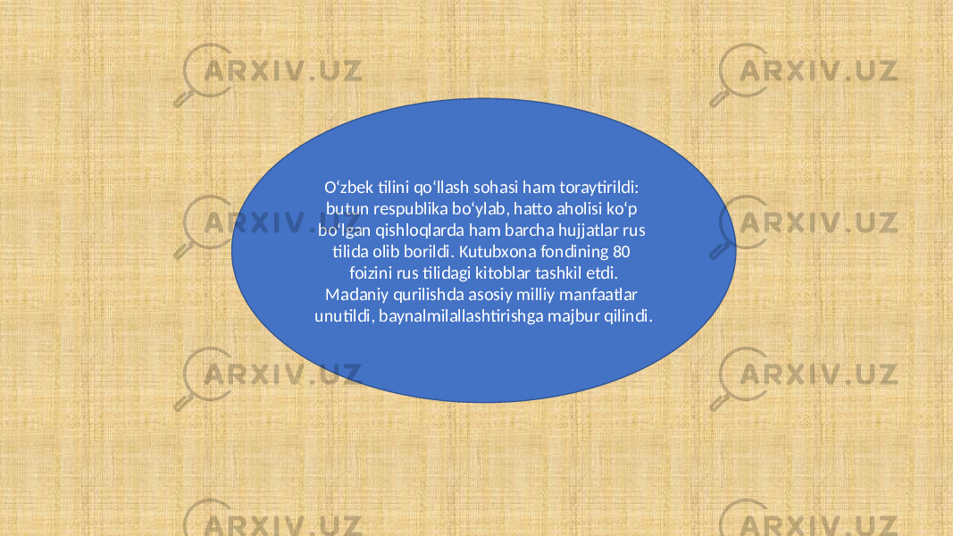 O‘zbek tilini qo‘llash sohasi ham toraytirildi: butun respublika bo‘ylab, hatto aholisi ko‘p bo‘lgan qishloqlarda ham barcha hujjatlar rus tilida olib borildi. Kutubxona fondining 80 foizini rus tilidagi kitoblar tashkil etdi. Madaniy qurilishda asosiy milliy manfaatlar unutildi, baynalmilallashtirishga majbur qilindi. 