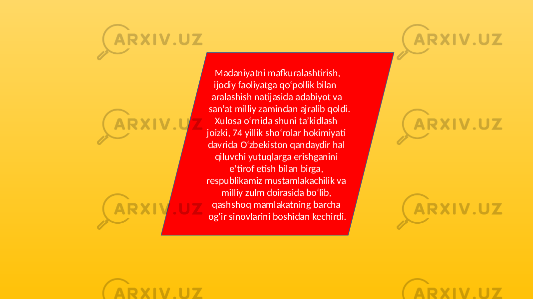  Madaniyatni mafkuralashtirish, ijodiy faoliyatga qo‘pollik bilan aralashish natijasida adabiyot va san’at milliy zamindan ajralib qoldi. Xulosa o‘rnida shuni ta’kidlash joizki, 74 yillik sho‘rolar hokimiyati davrida O‘zbekiston qandaydir hal qiluvchi yutuqlarga erishganini e’tirof etish bilan birga, respublikamiz mustamlakachilik va milliy zulm doirasida bo‘lib, qashshoq mamlakatning barcha og‘ir sinovlarini boshidan kechirdi. 