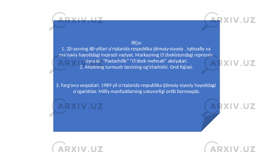 REja: 1. 20-asrning 80-yillari oʻrtalarida respublika ijtimoiy-siyosiy , iqtisodiy va maʼnaviy hayotidagi inqirozli vaziyat. Markazning O‘zbekistondagi repressiv siyosati. “Paxtachilik” “O‘zbek mehnati” aksiyalari. 2. Aholining turmush tarzining og&#39;irlashishi. Orol fojiasi. 3. Farg‘ona voqealari. 1989 yil o&#39;rtalarida respublika ijtimoiy-siyosiy hayotidagi o&#39;zgarishlar. Milliy manfaatlarning ustuvorligi ortib bormoqda. 