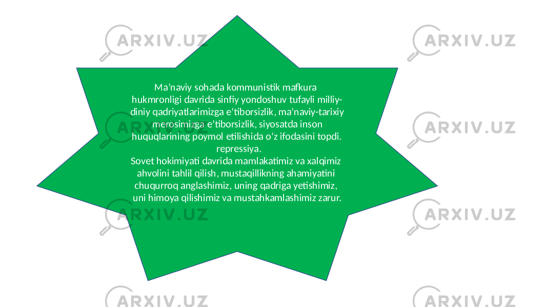  Ma’naviy sohada kommunistik mafkura hukmronligi davrida sinfiy yondoshuv tufayli milliy- diniy qadriyatlarimizga e’tiborsizlik, ma’naviy-tarixiy merosimizga e’tiborsizlik, siyosatda inson huquqlarining poymol etilishida o‘z ifodasini topdi. repressiya. Sovet hokimiyati davrida mamlakatimiz va xalqimiz ahvolini tahlil qilish, mustaqillikning ahamiyatini chuqurroq anglashimiz, uning qadriga yetishimiz, uni himoya qilishimiz va mustahkamlashimiz zarur. 