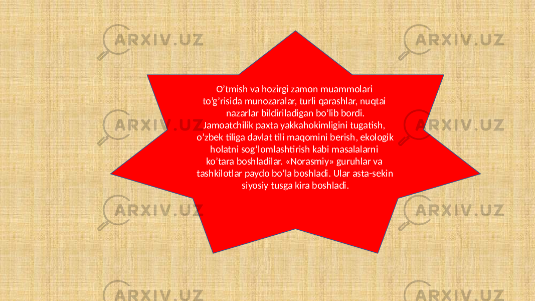 O’tmish va hozirgi zamon muammolari to’g’risida munozaralar, turli qarashlar, nuqtai nazarlar bildiriladigan bo’lib bordi. Jamoatchilik paxta yakkahokimligini tugatish, o’zbek tiliga davlat tili maqomini berish, ekologik holatni sog’lomlashtirish kabi masalalarni ko’tara boshladilar. «Norasmiy» guruhlar va tashkilotlar paydo bo’la boshladi. Ular asta-sekin siyosiy tusga kira boshladi. 