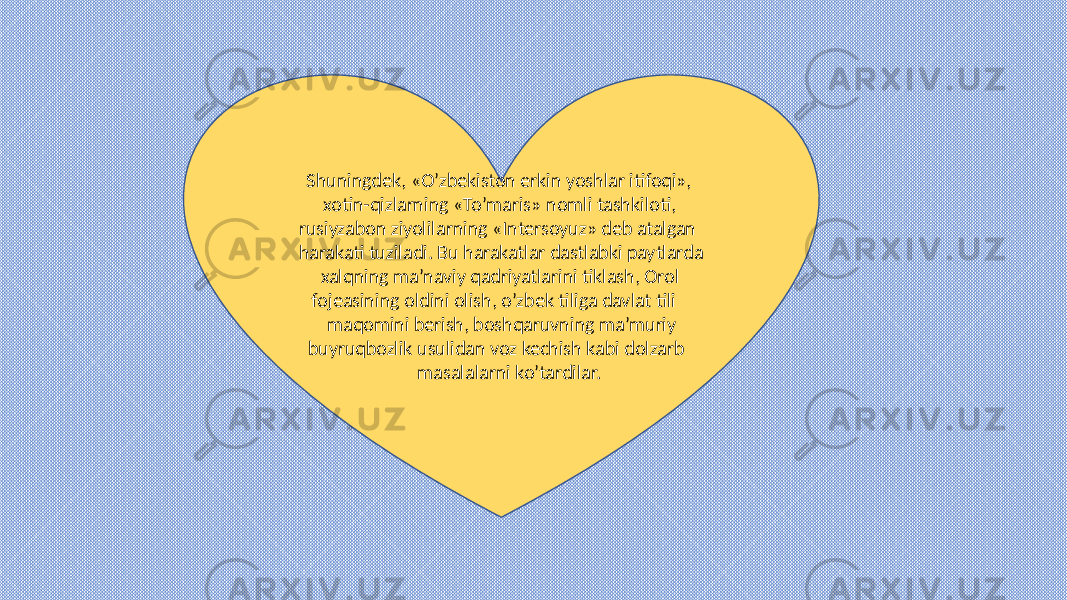  Shuningdek, «O’zbekiston erkin yoshlar itifoqi», xotin-qizlarning «To’maris» nomli tashkiloti, rusiyzabon ziyolilarning «Intersoyuz» deb atalgan harakati tuziladi. Bu harakatlar dastlabki paytlarda xalqning ma’naviy qadriyatlarini tiklash, Orol fojeasining oldini olish, o’zbek tiliga davlat tili maqomini berish, boshqaruvning ma’muriy buyruqbozlik usulidan voz kechish kabi dolzarb masalalarni ko’tardilar. 