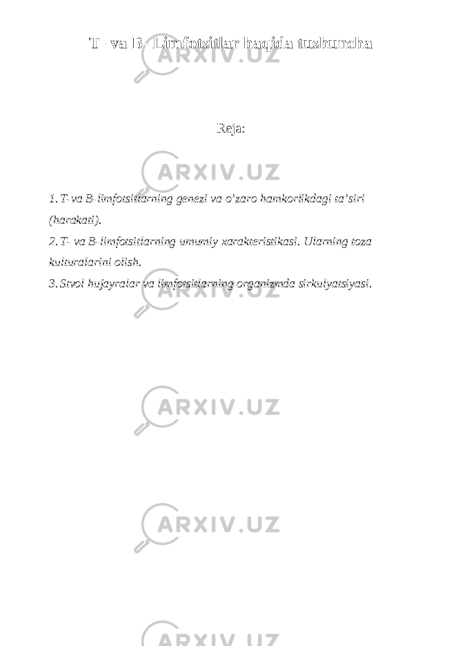 T- va B- Limfotsitlar haqida tushuncha Reja: 1. T-va B-limfotsitlarning genezi va o’zaro hamkorlikdagi ta’siri (harakati). 2. T- va B-limfotsitlarning umumiy xarakteristikasi. Ularning toza kulturalarini olish. 3. Stvol hujayralar va limfotsitlarning organizmda sirkulyatsiyasi. 