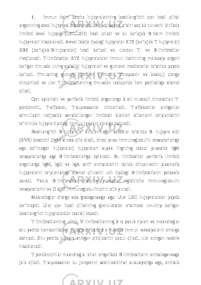 1. Immun tizim barcha hujayralarining boshlang’ichi qon hosil qilish organining stvol hujayrasi hisoblanadi. Bu polipeptid o’zini saqlab turuvchi birlikda limfoid stvol hujayra (LSC,LSH) hosil qiladi va bu bo’lajak B-tizim limfoid hujayralari hisoblanadi. Avval ikkita tipdagi hujayralar RTS (bo’lajak T-hujayralar) RBS (bo’lajak-B-hujayralar) hosil bo’ladi va ulardan T- va B-limfotsitlar rivojlanadi. T-limfotsitlar RTS hujayralardan immun tizimining markaziy organi bo’lgan timusda uning epitelial hujayralari va gumoral mediatorlar ta’sirida paydo bo’ladi. Timusning gumoral omillari (Timotin, timopoetin va boshq.) qonga chiqariladi va ular T-limfotsitlarning timusdan tashqarida ham yetilishiga xizmat qiladi. Qon aylanishi va periferik limfoid organlarga 3 xil mustaqil timotsitlar: T- yordamchi, T-effektor, T-supressorlar chiqariladi. T-effektorlar antigenlar stimullashi natijasida sensibillangan limfotsit klonlari killerlarni to’planishini ta’minlab hujayra tipidagi immun javobni amalga oshiradi. Boshlang’ich B-hujayralar aniqlanmagan sabablar ta’sirida B- hujayra oldi (RVS) bosqichi (IgM sintez qila oladi, biroq yuza immunoglobulin retseptorlariga ega bo’lmagan hujayralar) hujayralari suyak iligining tashqi yuzasida IgM retseptorlariga ega B-limfotsitlariga aylanadi. Bu limfotsitlar periferik limfoid organlarga IgM, IgG va IgA sinfi antitelolarini ishlab chiqaruvchi plazmatik hujayralarni to’planishiga xizmat qiluvchi uch tipdagi B-limfotsitlarni yetkazib beradi. Yetuk B-limfotsitlar o’zining yuzasida tegishlicha immunoglobulin retseptorlarini va D sinfi immunoglobulinlarini olib yuradi. Makrofaglar o’ziga xos gistogenezga ega. Ular LSC hujayralardan paydo bo’lmaydi. Ular qon hosil qilishning granulotsitar o’simtasi umumiy bo’lgan boshlang’ich hujayralardan tashkil topadi. T-limfotsitlarning uchta, V-limfotsitlarning 3 ta yetuk tiplari va makrofaglar shu yettita hamkorlikdagi hujayralar barcha ɤ-maxsus immun reaksiyalarni amalga oshiradi. Shu yettita hujayra antigen qitiqlashini qabul qiladi, ular antigen reaktiv hisoblanadi. T-yordamchilar makrofaglar bilan birgalikda B-limfotsitlarni antitelogenezga jalb qiladi. T-supressorlar bu jarayonni sekinlashtirish xususiyatiga ega, antitelo 